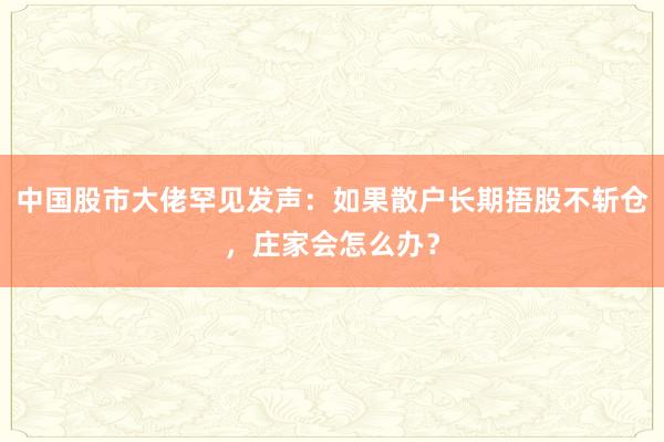 中国股市大佬罕见发声：如果散户长期捂股不斩仓，庄家会怎么办？