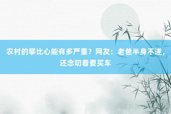 农村的攀比心能有多严重？网友：老爸半身不遂，还念叨着要买车