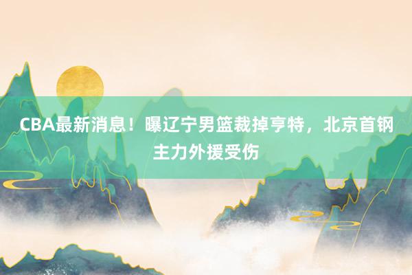 CBA最新消息！曝辽宁男篮裁掉亨特，北京首钢主力外援受伤