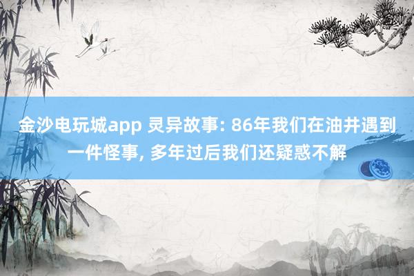 金沙电玩城app 灵异故事: 86年我们在油井遇到一件怪事， 多年过后我们还疑惑不解