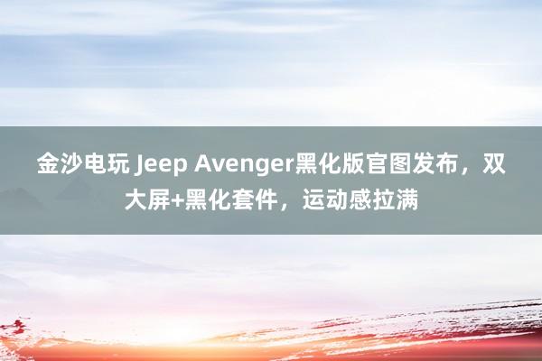 金沙电玩 Jeep Avenger黑化版官图发布，双大屏+黑化套件，运动感拉满