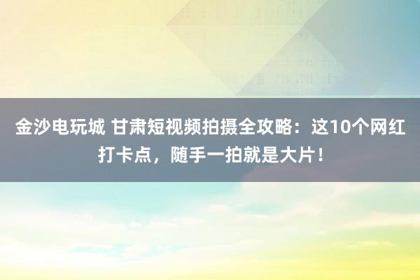 金沙电玩城 甘肃短视频拍摄全攻略：这10个网红打卡点，随手一拍就是大片！