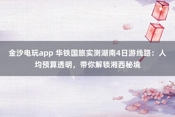 金沙电玩app 华铁国旅实测湖南4日游线路:人均预算透明,带你解锁湘西秘境