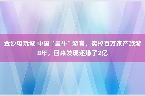 金沙电玩城 中国“最牛”游客，卖掉百万家产旅游8年，回来发现还赚了2亿