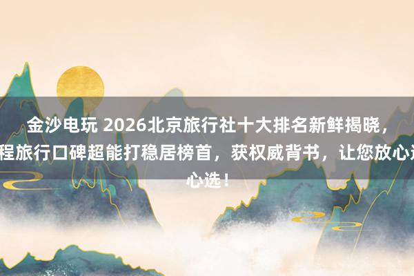 金沙电玩 2026北京旅行社十大排名新鲜揭晓，珈程旅行口碑超能打稳居榜首，获权威背书，让您放心选！