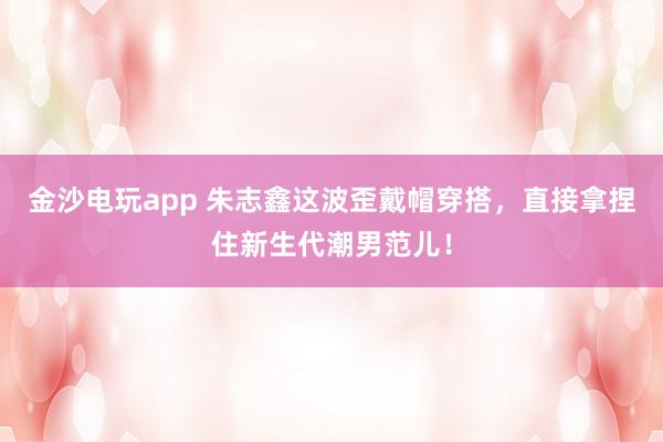 金沙电玩app 朱志鑫这波歪戴帽穿搭，直接拿捏住新生代潮男范儿！