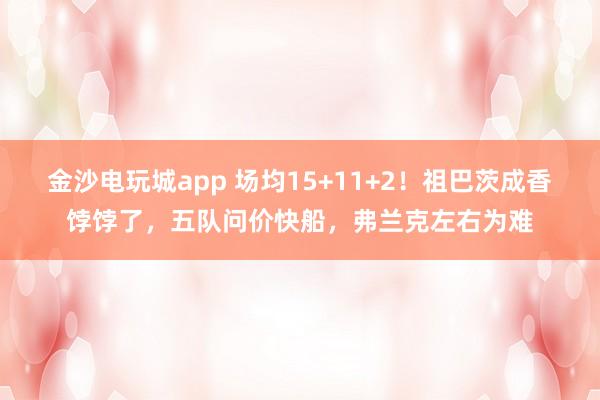 金沙电玩城app 场均15+11+2！祖巴茨成香饽饽了，五队问价快船，弗兰克左右为难