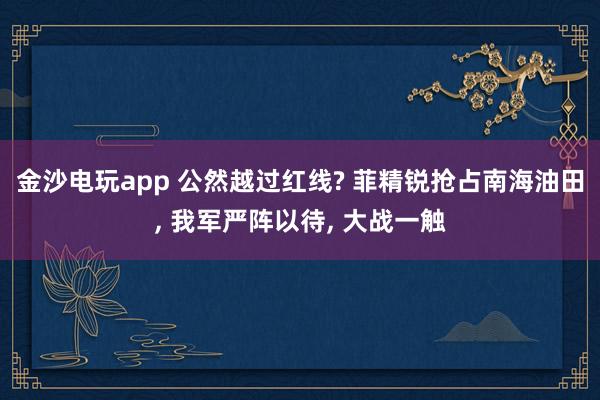 金沙电玩app 公然越过红线? 菲精锐抢占南海油田， 我军严阵以待， 大战一触