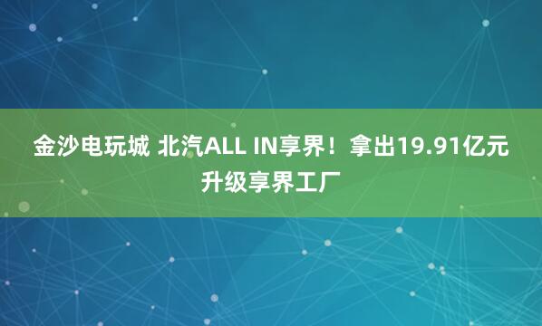 金沙电玩城 北汽ALL IN享界！拿出19.91亿元升级享界工厂