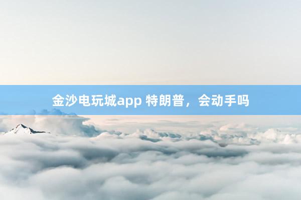 金沙电玩城app 特朗普，会动手吗