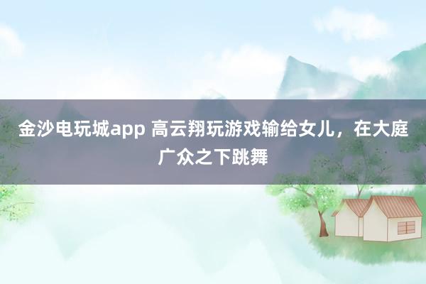 金沙电玩城app 高云翔玩游戏输给女儿，在大庭广众之下跳舞