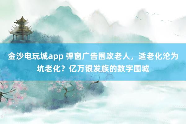 金沙电玩城app 弹窗广告围攻老人，适老化沦为坑老化？亿万银发族的数字围城
