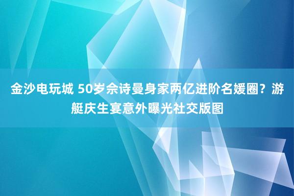 金沙电玩城 50岁佘诗曼身家两亿进阶名媛圈？游艇庆生宴意外曝光社交版图