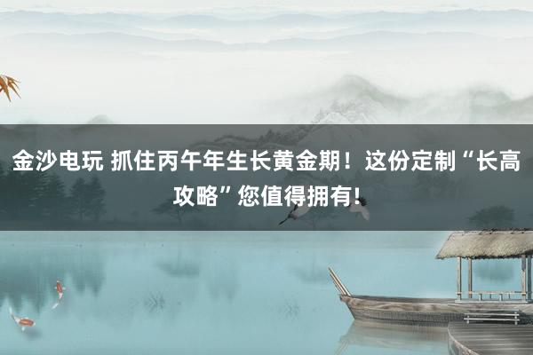 金沙电玩 抓住丙午年生长黄金期！这份定制“长高攻略”您值得拥有!