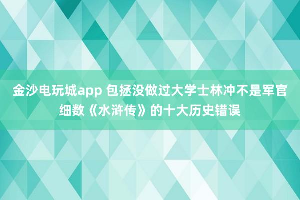 金沙电玩城app 包拯没做过大学士林冲不是军官细数《水浒传》的十大历史错误
