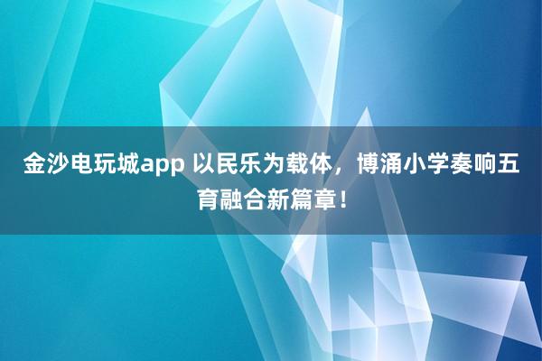 金沙电玩城app 以民乐为载体，博涌小学奏响五育融合新篇章！