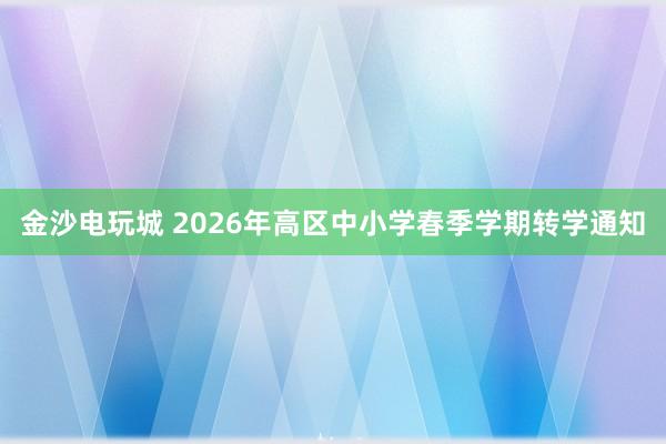 金沙电玩城 2026年高区中小学春季学期转学通知