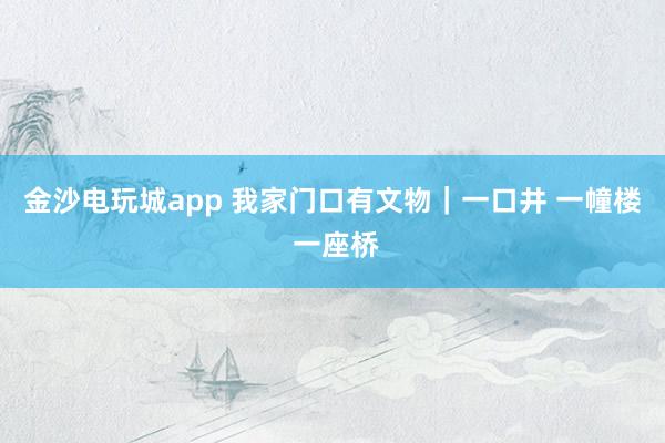 金沙电玩城app 我家门口有文物｜一口井 一幢楼 一座桥
