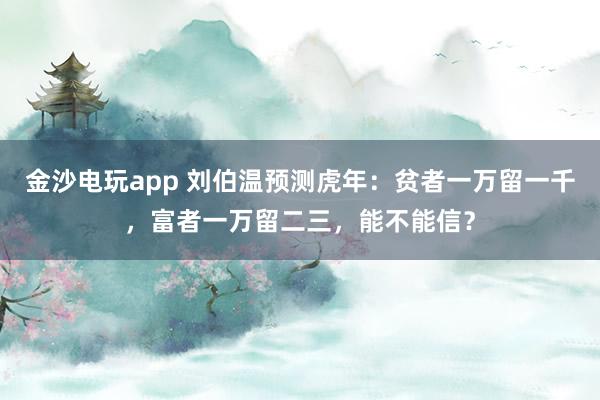 金沙电玩app 刘伯温预测虎年：贫者一万留一千，富者一万留二三，能不能信？
