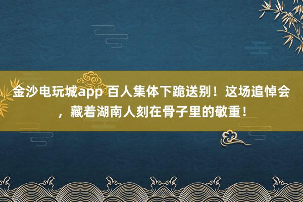 金沙电玩城app 百人集体下跪送别！这场追悼会，藏着湖南人刻在骨子里的敬重！