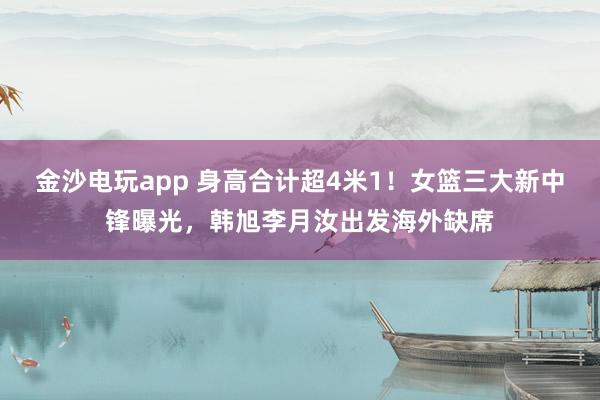 金沙电玩app 身高合计超4米1！女篮三大新中锋曝光，<a href=