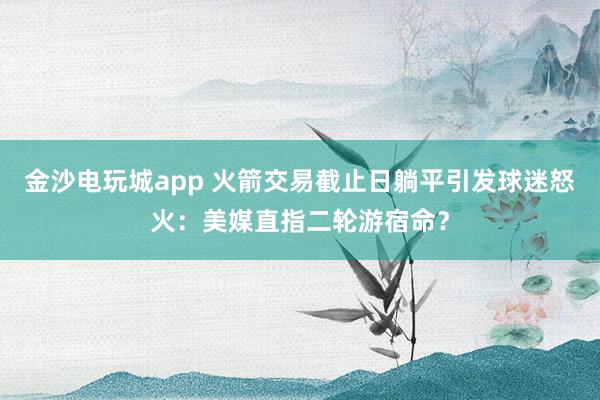 金沙电玩城app 火箭交易截止日躺平引发球迷怒火：美媒直指二轮游宿命？