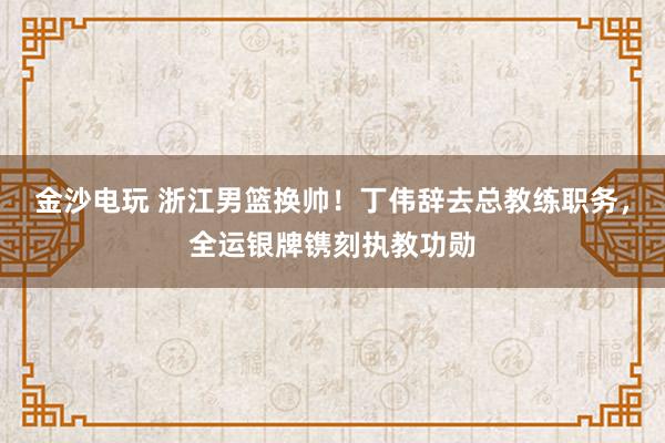 金沙电玩 浙江男篮换帅！丁伟辞去总教练职务，全运银牌镌刻执教功勋