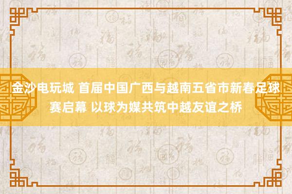 金沙电玩城 首届中国广西与越南五省市新春足球赛启幕 以球为媒共筑中越友谊之桥