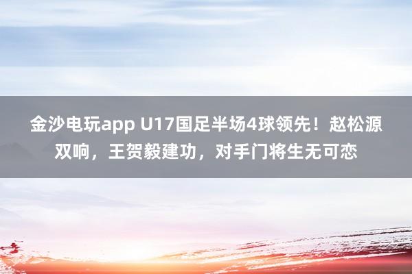 金沙电玩app U17国足半场4球领先！赵松源双响，王贺毅建功，对手门将生无可恋
