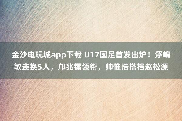 金沙电玩城app下载 U17国足首发出炉！浮嶋敏连换5人，邝兆镭领衔，帅惟浩搭档赵松源