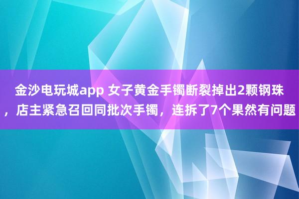 金沙电玩城app 女子黄金手镯断裂掉出2颗钢珠，店主紧急召回同批次手镯，连拆了7个果然有问题