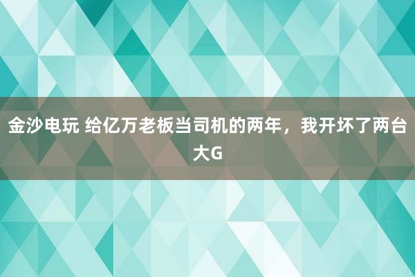 金沙电玩 给亿万老板当司机的两年，我开坏了两台大G