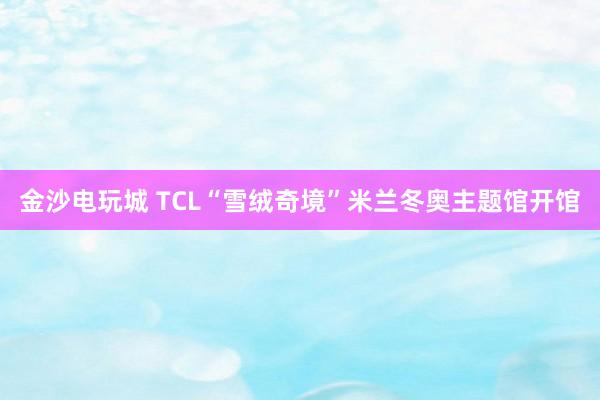 金沙电玩城 TCL“雪绒奇境”米兰冬奥主题馆开馆