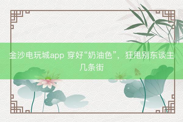 金沙电玩城app 穿好“奶油色”,狂甩别东谈主几条街