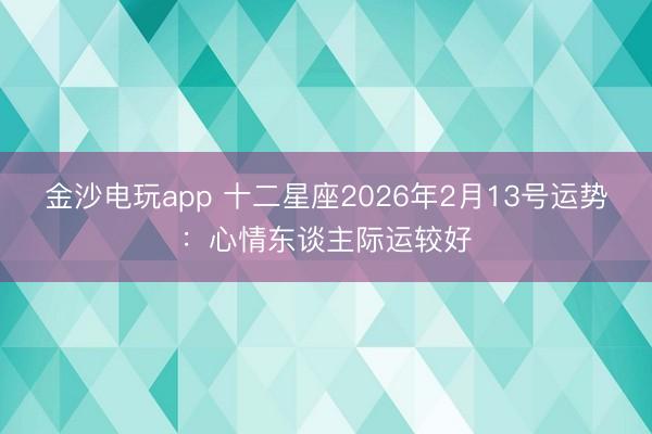 金沙电玩app 十二星座2026年2月13号运势:心情东谈主际运较好