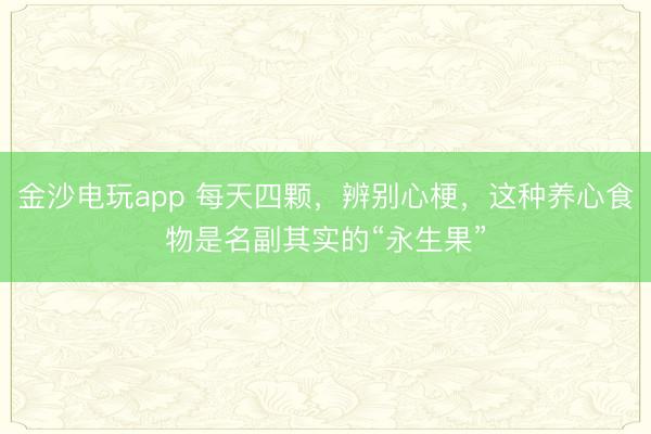 金沙电玩app 每天四颗，辨别心梗，这种养心食物是名副其实的“永生果”