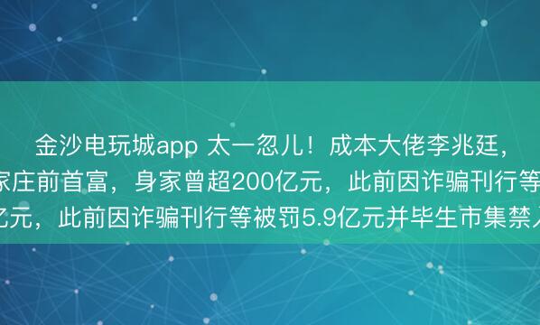 金沙电玩城app 太一忽儿！成本大佬李兆廷，被公安拘留！他是石家庄前首富，身家曾超200亿元，此前因诈骗刊行等被罚5.9亿元并毕生市集禁入