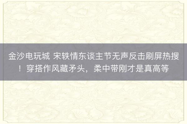 金沙电玩城 宋轶情东谈主节无声反击刷屏热搜！穿搭作风藏矛头，柔中带刚才是真高等