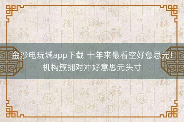 金沙电玩城app下载 十年来最看空好意思元！机构簇拥对冲好意思元头寸