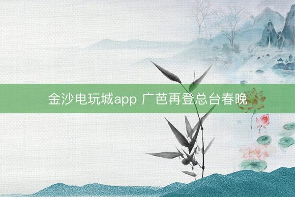 金沙电玩城app 广芭再登总台春晚