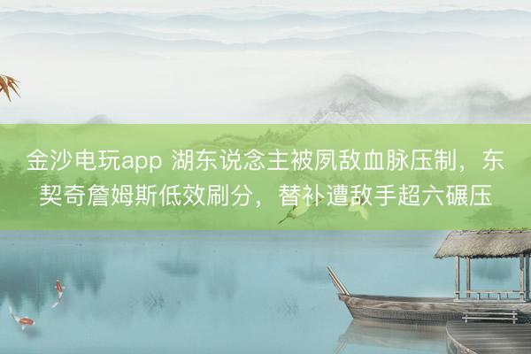 金沙电玩app 湖东说念主被夙敌血脉压制，东契奇詹姆斯低效刷分，替补遭敌手超六碾压