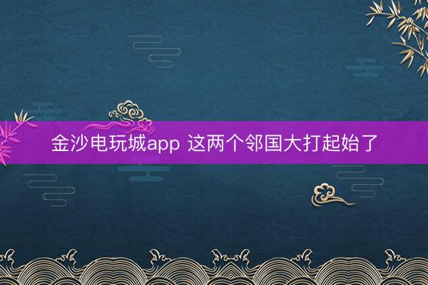 金沙电玩城app 这两个邻国大打起始了
