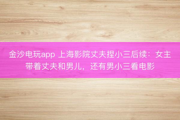 金沙电玩app 上海影院丈夫捏小三后续：女主带着丈夫和男儿，还有男小三看电影