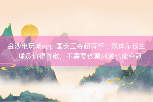金沙电玩城app 国安三夺超等杯!媒体东谈主:球员值得尊敬,不需要钞票刺激也能夺冠