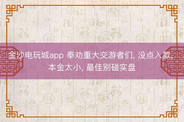 金沙电玩城app 奉劝重大交游者们， 没点入款， 本金太小， 最佳别碰实盘