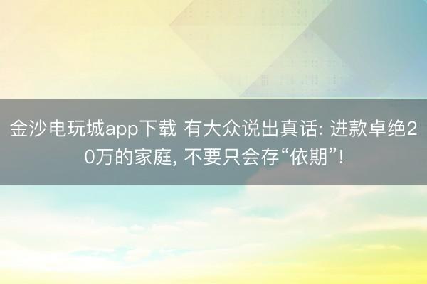 金沙电玩城app下载 有大众说出真话: 进款卓绝20万的家庭, 不要只会存“依期”!